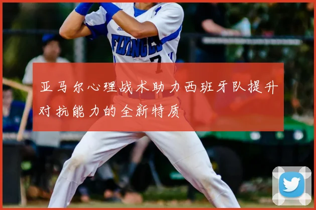 亚马尔心理战术助力西班牙队提升对抗能力的全新特质