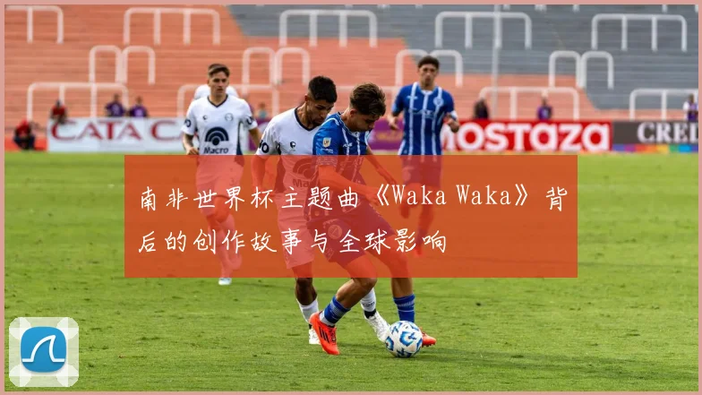 南非世界杯主题曲《Waka Waka》背后的创作故事与全球影响