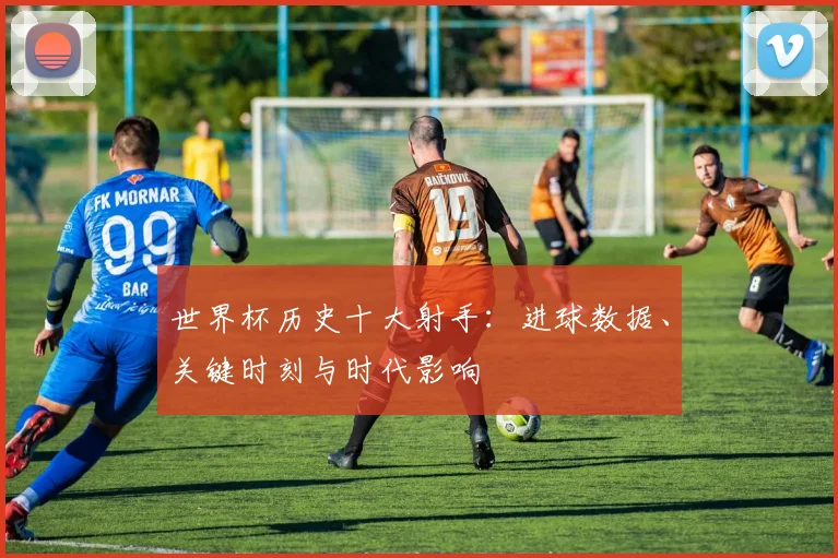 世界杯历史十大射手:进球数据、关键时刻与时代影响