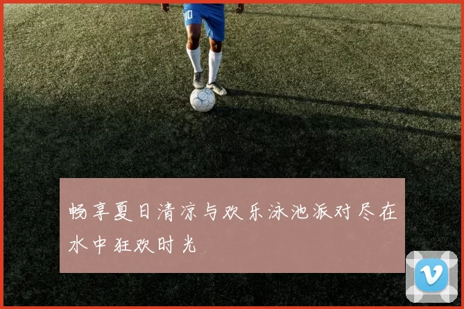 畅享夏日清凉与欢乐泳池派对尽在水中狂欢时光