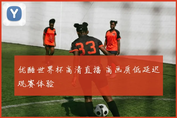 优酷世界杯高清直播 高画质低延迟观赛体验