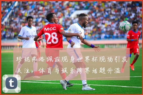 珍妮弗洛佩兹现身世界杯现场引发关注,体育与娱乐跨界话题升温