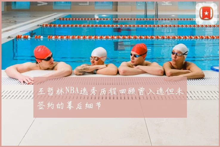 王哲林NBA选秀历程回顾曾入选但未签约的幕后细节
