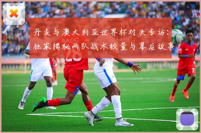 丹麦与澳大利亚世界杯对决专访：独家揭秘两队战术较量与幕后故事