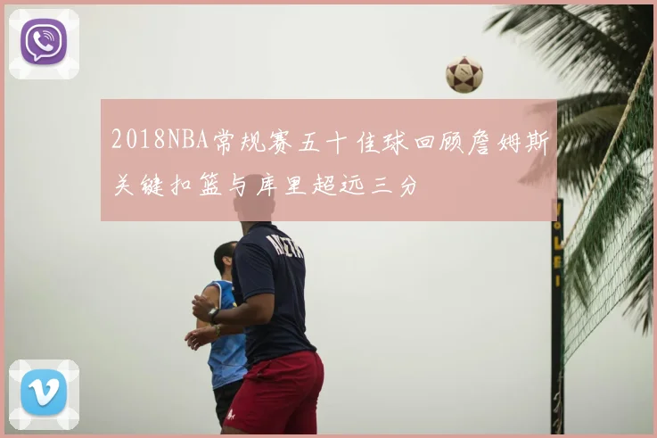 2018NBA常规赛五十佳球回顾詹姆斯关键扣篮与库里超远三分