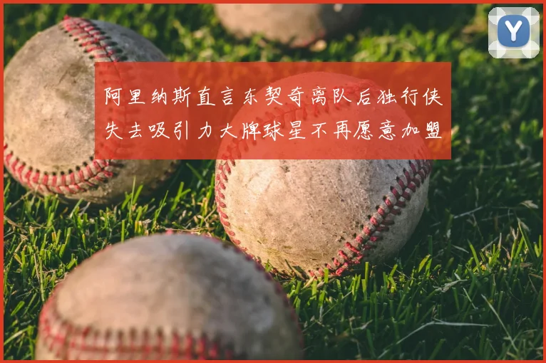 阿里纳斯直言东契奇离队后独行侠失去吸引力大牌球星不再愿意加盟