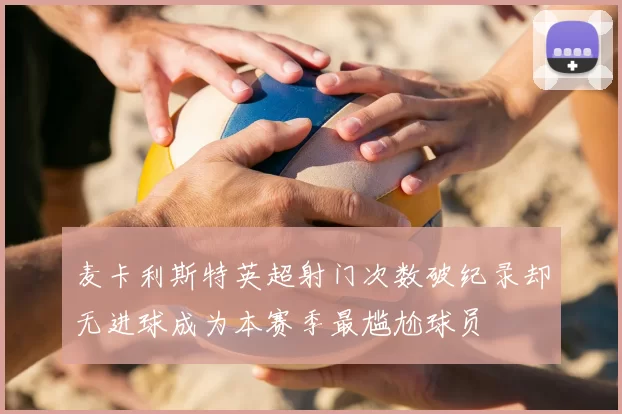 麦卡利斯特英超射门次数破纪录却无进球成为本赛季最尴尬球员