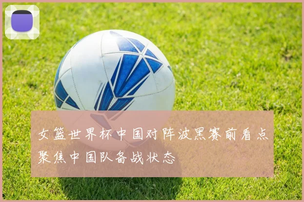 女篮世界杯中国对阵波黑赛前看点聚焦中国队备战状态