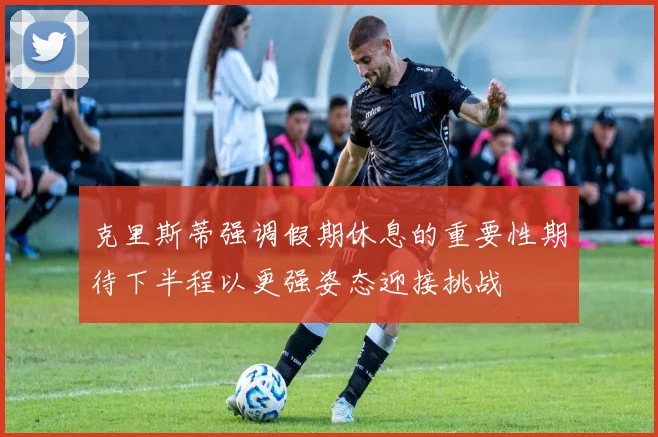 克里斯蒂强调假期休息的重要性期待下半程以更强姿态迎接挑战