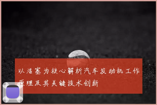以活塞为核心解析汽车发动机工作原理及其关键技术创新