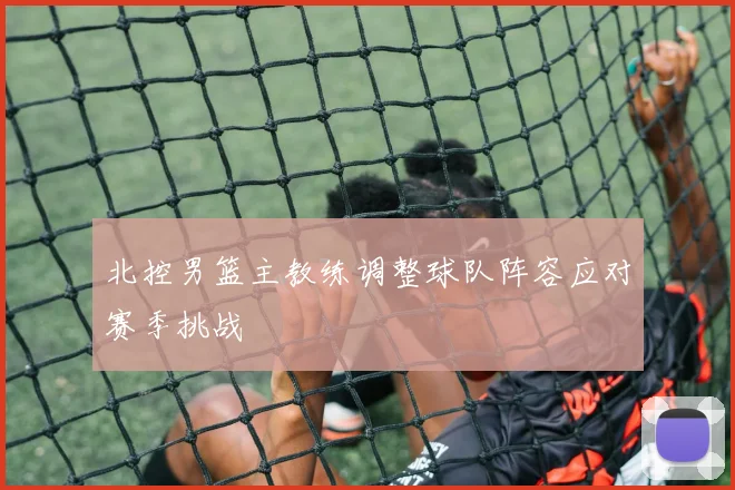 北控男篮主教练调整球队阵容应对赛季挑战