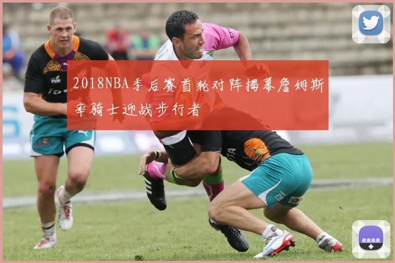2018NBA季后赛首轮对阵揭幕詹姆斯率骑士迎战步行者
