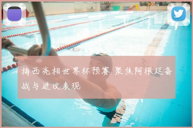 梅西亮相世界杯预赛 聚焦阿根廷备战与进攻表现