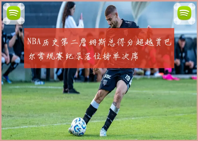NBA历史第二詹姆斯总得分超越贾巴尔常规赛纪录落位榜单次席