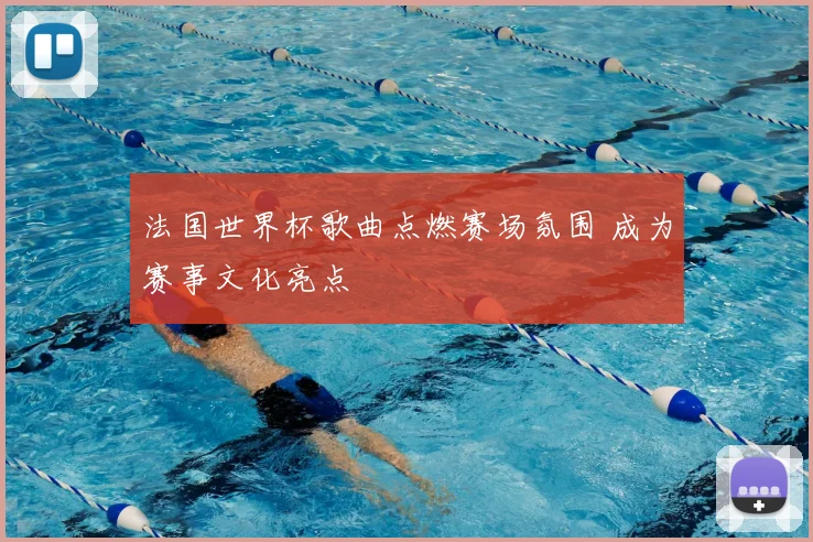 法国世界杯歌曲点燃赛场氛围 成为赛事文化亮点