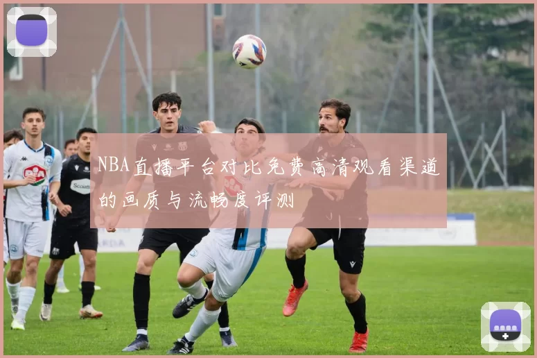 NBA直播平台对比免费高清观看渠道的画质与流畅度评测