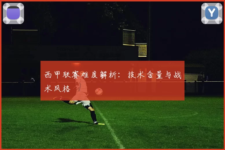 西甲联赛难度解析：技术含量与战术风格