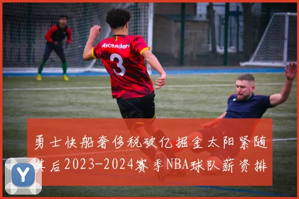 勇士快船奢侈税破亿掘金太阳紧随其后2023-2024赛季NBA球队薪资排行出炉