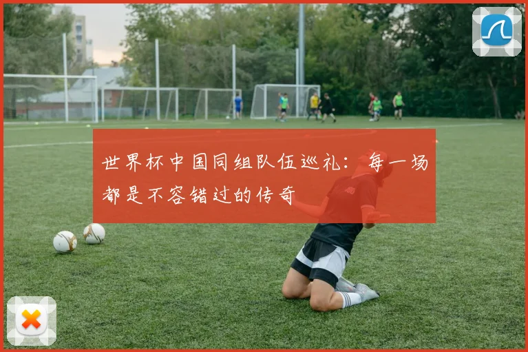 世界杯中国同组队伍巡礼:每一场都是不容错过的传奇