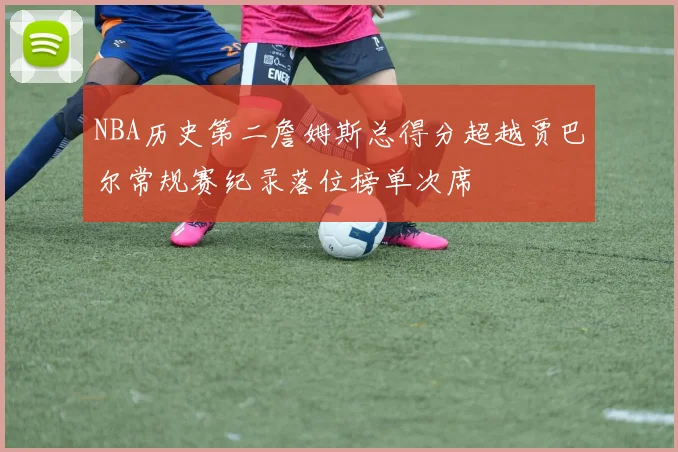 NBA历史第二詹姆斯总得分超越贾巴尔常规赛纪录落位榜单次席