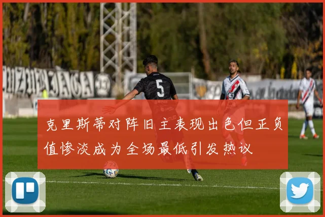 克里斯蒂对阵旧主表现出色但正负值惨淡成为全场最低引发热议