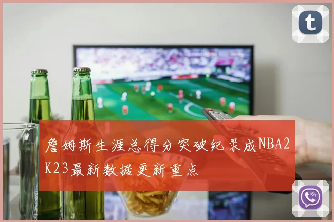 詹姆斯生涯总得分突破纪录成NBA2K23最新数据更新重点