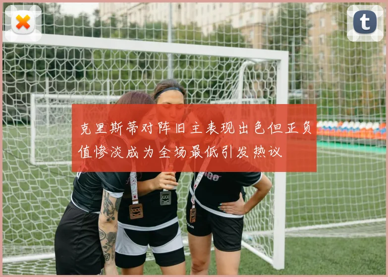克里斯蒂对阵旧主表现出色但正负值惨淡成为全场最低引发热议