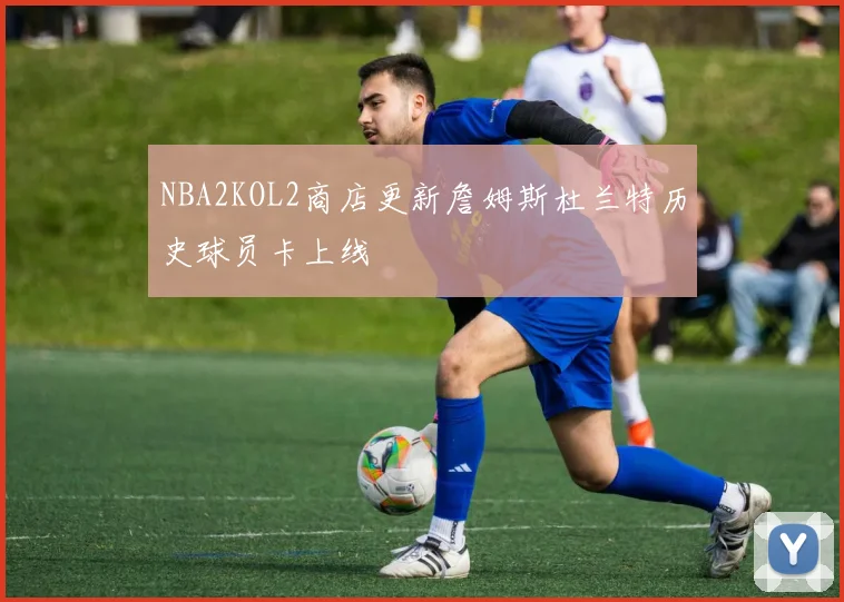 NBA2KOL2商店更新詹姆斯杜兰特历史球员卡上线