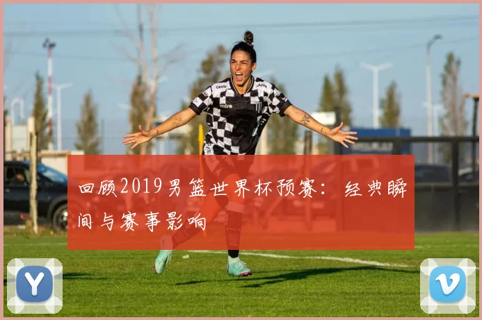 回顾2019男篮世界杯预赛：经典瞬间与赛事影响