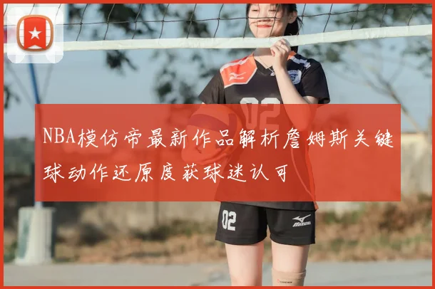 NBA模仿帝最新作品解析詹姆斯关键球动作还原度获球迷认可