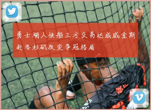 勇士湖人快船三方交易达成威金斯赴洛杉矶改变争冠格局