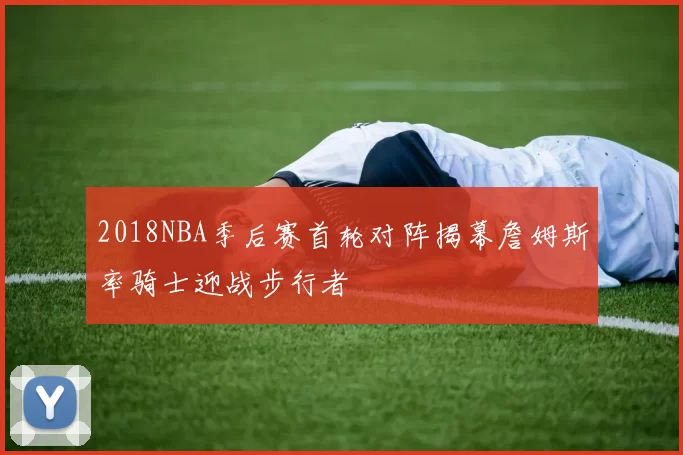 2018NBA季后赛首轮对阵揭幕詹姆斯率骑士迎战步行者