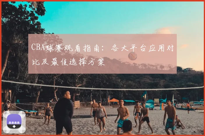 CBA球赛观看指南:各大平台应用对比及最佳选择方案