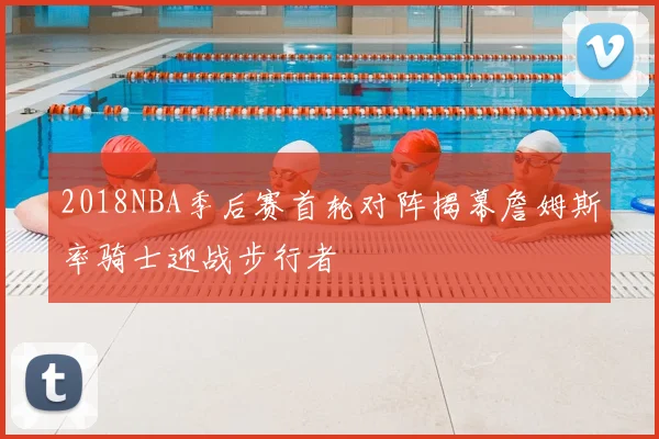 2018NBA季后赛首轮对阵揭幕詹姆斯率骑士迎战步行者
