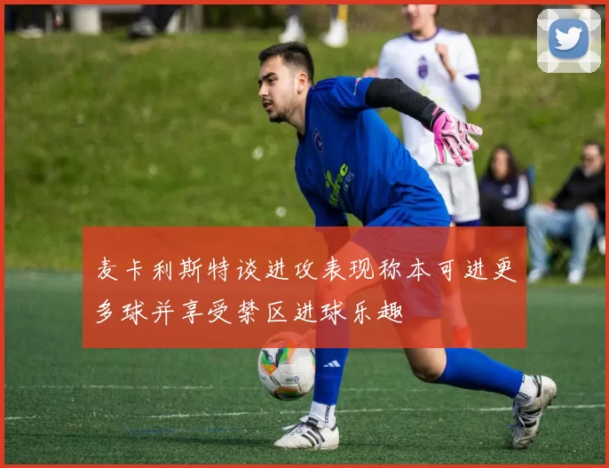 麦卡利斯特谈进攻表现称本可进更多球并享受禁区进球乐趣