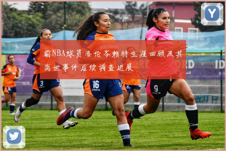 前NBA球员洛伦岑赖特生涯回顾及其离世事件后续调查进展
