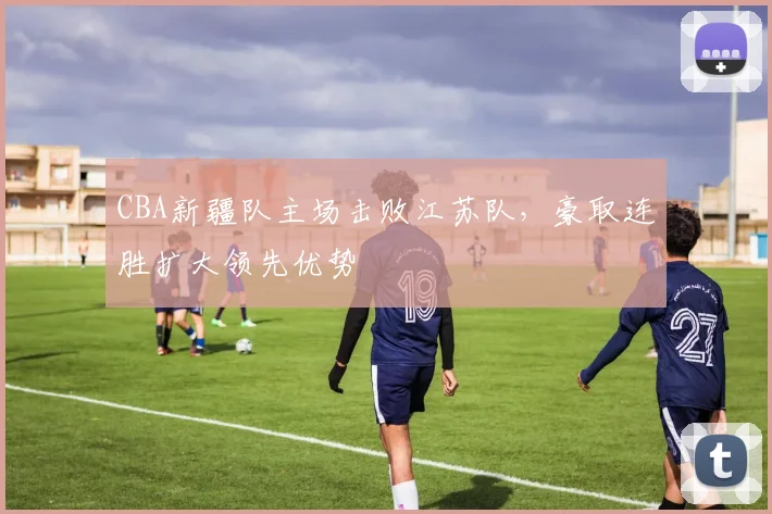 CBA新疆队主场击败江苏队，豪取连胜扩大领先优势