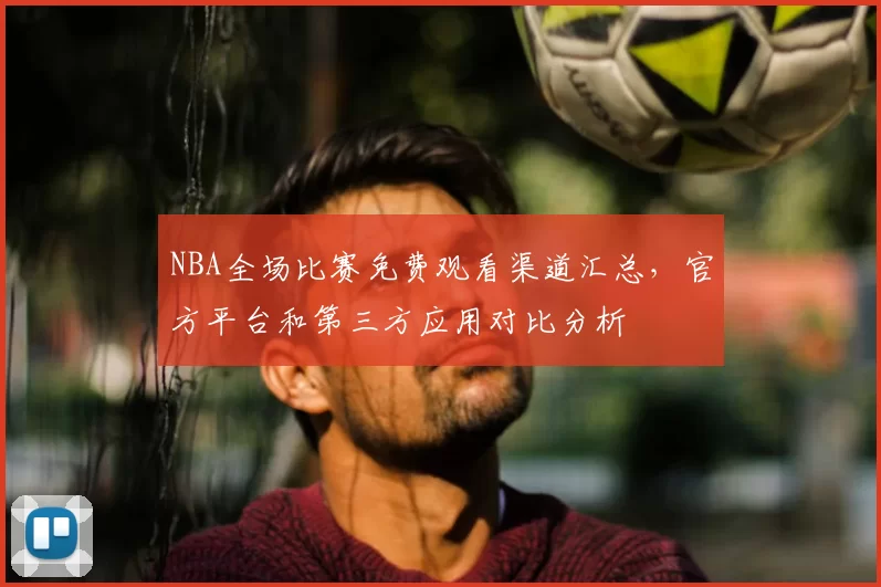 NBA全场比赛免费观看渠道汇总，官方平台和第三方应用对比分析